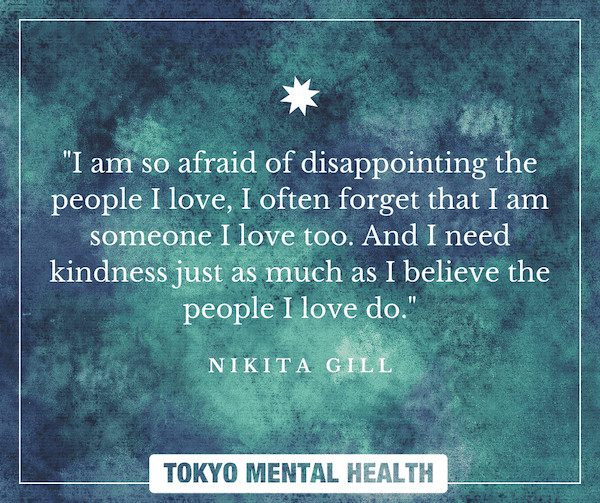 I am so afraid of disappointing the people I love, I often forget that I am someone I love too. And I need kindness just as much as I believe the people I love do. NIKITA GILL