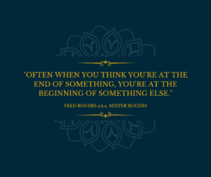 Often when you think you’re at the end of something, you’re at the beginning of something else. FRED ROGERS a.k.a. MISTER ROGERS