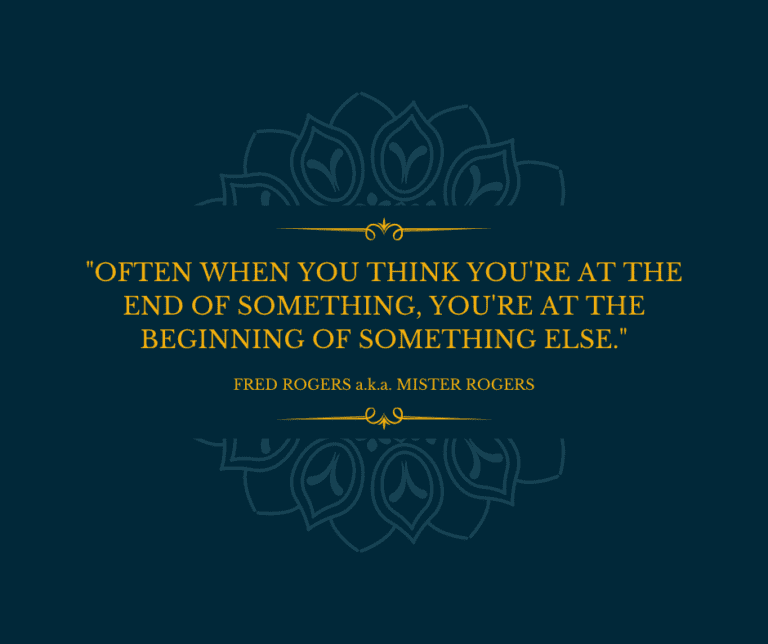 Often when you think you’re at the end of something, you’re at the beginning of something else. FRED ROGERS a.k.a. MISTER ROGERS